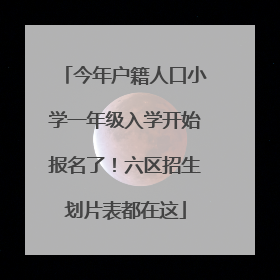 今年户籍人口小学一年级入学开始报名了！六区招生划片表都在这
