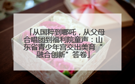 从国粹到哪吒，从父母合唱团到福利院童声：山东省青少年宫交出美育“融合创新”答卷