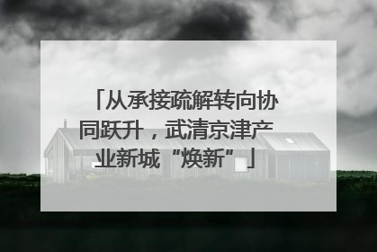 从承接疏解转向协同跃升，武清京津产业新城“焕新”