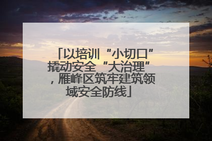 以培训“小切口”撬动安全“大治理”，雁峰区筑牢建筑领域安全防线