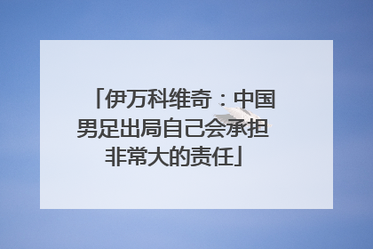 伊万科维奇：中国男足出局自己会承担非常大的责任
