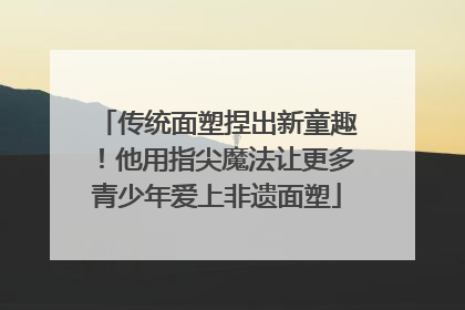 传统面塑捏出新童趣!他用指尖魔法让更多青少年爱上非遗面塑