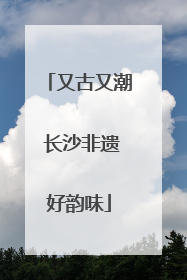 又古又潮 长沙非遗好韵味