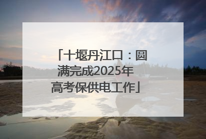 十堰丹江口：圆满完成2025年高考保供电工作