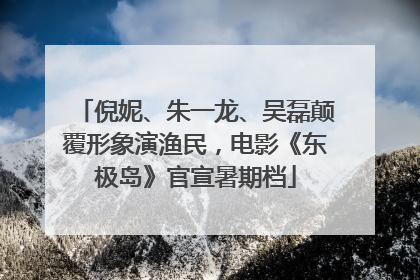倪妮、朱一龙、吴磊颠覆形象演渔民，电影《东极岛》官宣暑期档