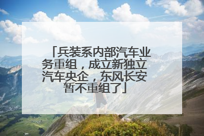 兵装系内部汽车业务重组，成立新独立汽车央企，东风长安暂不重组了