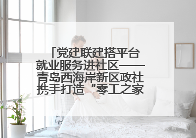 党建联建搭平台 就业服务进社区——青岛西海岸新区政社携手打造“零工之家”就业服务新阵地