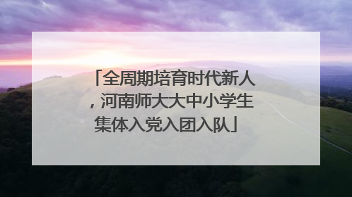 全周期培育时代新人，河南师大大中小学生集体入党入团入队