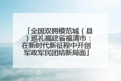 全国双拥模范城（县）巡礼福建省福清市：在新时代新征程中开创军政军民团结新局面