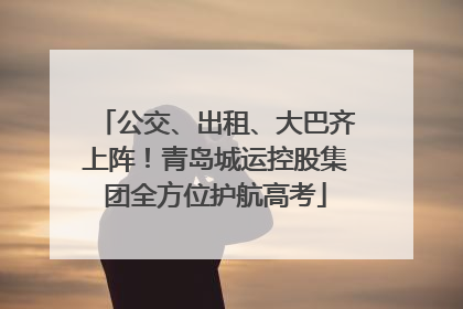 公交、出租、大巴齐上阵！青岛城运控股集团全方位护航高考