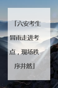 六安考生冒雨走进考点，现场秩序井然