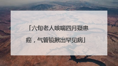 六旬老人咳喘四月疑患癌，气管镜揪出罕见病