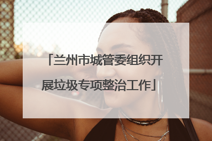 兰州市城管委组织开展垃圾专项整治工作