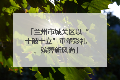 兰州市城关区以“十破十立”重塑彩礼、殡葬新风尚