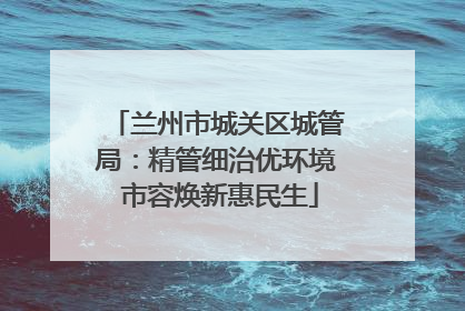 兰州市城关区城管局：精管细治优环境 市容焕新惠民生
