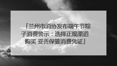 兰州市消协发布端午节粽子消费警示：选择正规渠道购买 妥善保管消费凭证