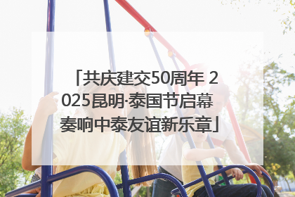 共庆建交50周年 2025昆明·泰国节启幕 奏响中泰友谊新乐章