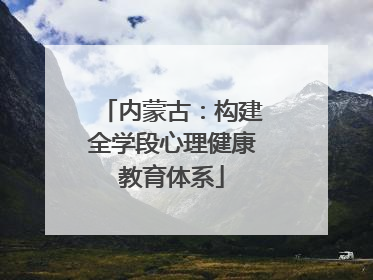 内蒙古：构建全学段心理健康教育体系