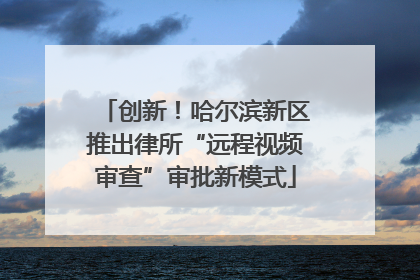 创新！哈尔滨新区推出律所“远程视频审查”审批新模式