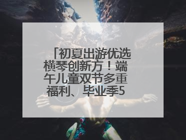 初夏出游优选横琴创新方！端午儿童双节多重福利、毕业季5折畅玩乐园