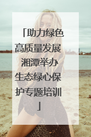 助力绿色高质量发展 湘潭举办生态绿心保护专题培训
