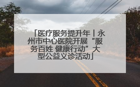 医疗服务提升年丨永州市中心医院开展“服务百姓 健康行动”大型公益义诊活动