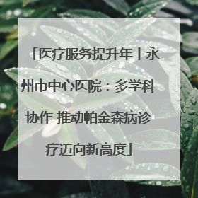 医疗服务提升年丨永州市中心医院：多学科协作 推动帕金森病诊疗迈向新高度