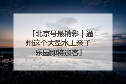 北京号最精彩｜通州这个大型水上亲子乐园即将迎客