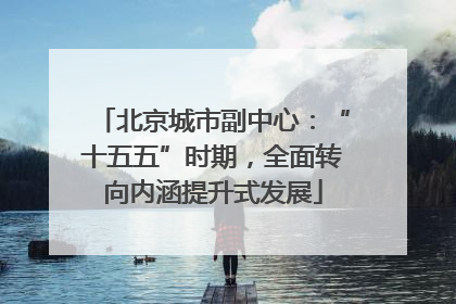 北京城市副中心：“十五五”时期，全面转向内涵提升式发展