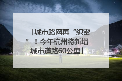 城市路网再“织密”！今年杭州将新增城市道路60公里