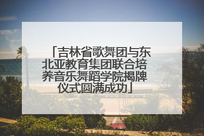 吉林省歌舞团与东北亚教育集团联合培养音乐舞蹈学院揭牌仪式圆满成功