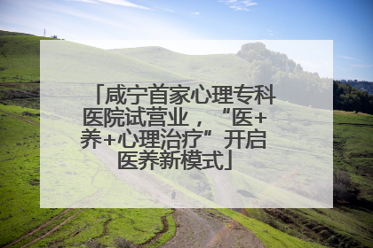 咸宁首家心理专科医院试营业，“医+养+心理治疗”开启医养新模式
