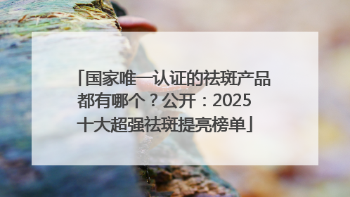 国家唯一认证的祛斑产品都有哪个？公开：2025十大超强祛斑提亮榜单