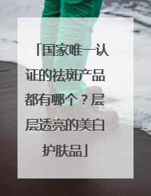 国家唯一认证的祛斑产品都有哪个？层层透亮的美白护肤品