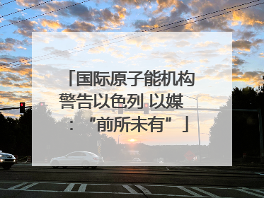 国际原子能机构警告以色列 以媒：“前所未有”