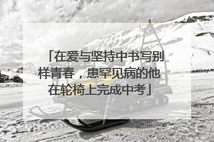 在爱与坚持中书写别样青春，患罕见病的他在轮椅上完成中考
