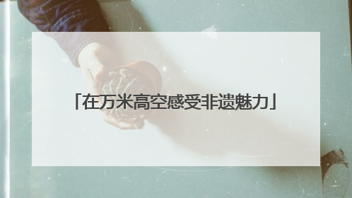 在万米高空感受非遗魅力