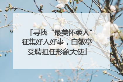 寻找“最美怀柔人”征集好人好事，白敬亭受聘担任形象大使