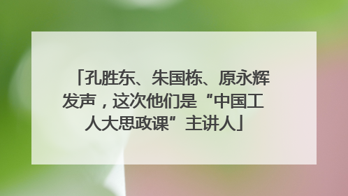孔胜东、朱国栋、原永辉发声，这次他们是“中国工人大思政课”主讲人