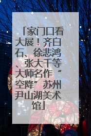 家门口看大展！齐白石、徐悲鸿、张大千等大师名作“空降”苏州尹山湖美术馆
