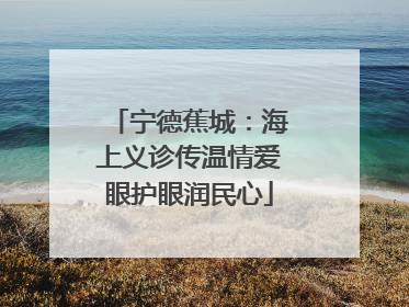 宁德蕉城：海上义诊传温情爱眼护眼润民心