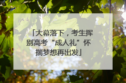 大幕落下，考生挥别高考“成人礼”怀揣梦想再出发