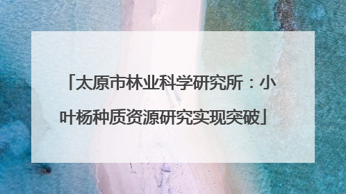 太原市林业科学研究所：小叶杨种质资源研究实现突破