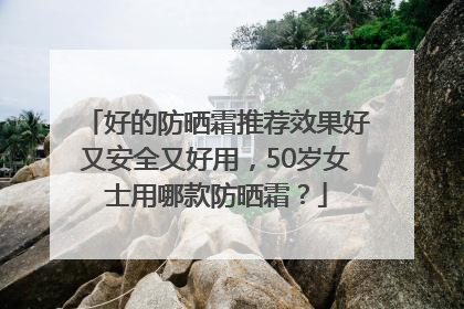 好的防晒霜推荐效果好又安全又好用，50岁女士用哪款防晒霜？