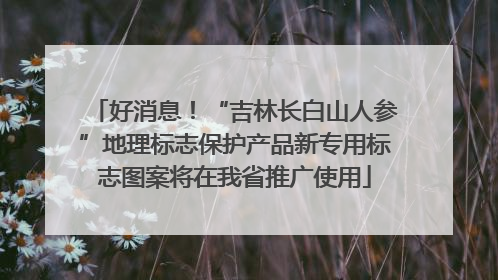 好消息！“吉林长白山人参”地理标志保护产品新专用标志图案将在我省推广使用