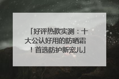 好评热款实测：十大公认好用的防晒霜！首选防护新宠儿