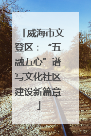 威海市文登区：“五融五心”谱写文化社区建设新篇章