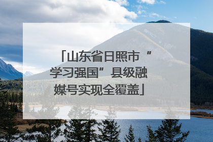 山东省日照市“学习强国”县级融媒号实现全覆盖