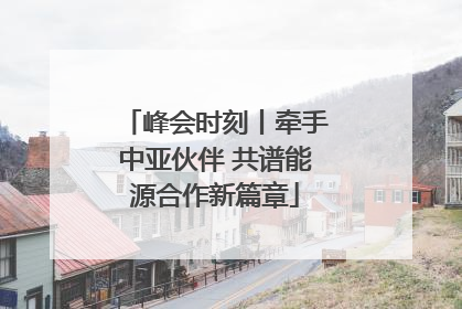 峰会时刻丨牵手中亚伙伴 共谱能源合作新篇章