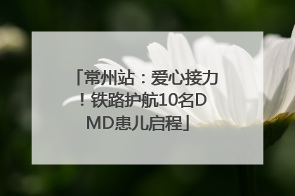 常州站：爱心接力！铁路护航10名DMD患儿启程